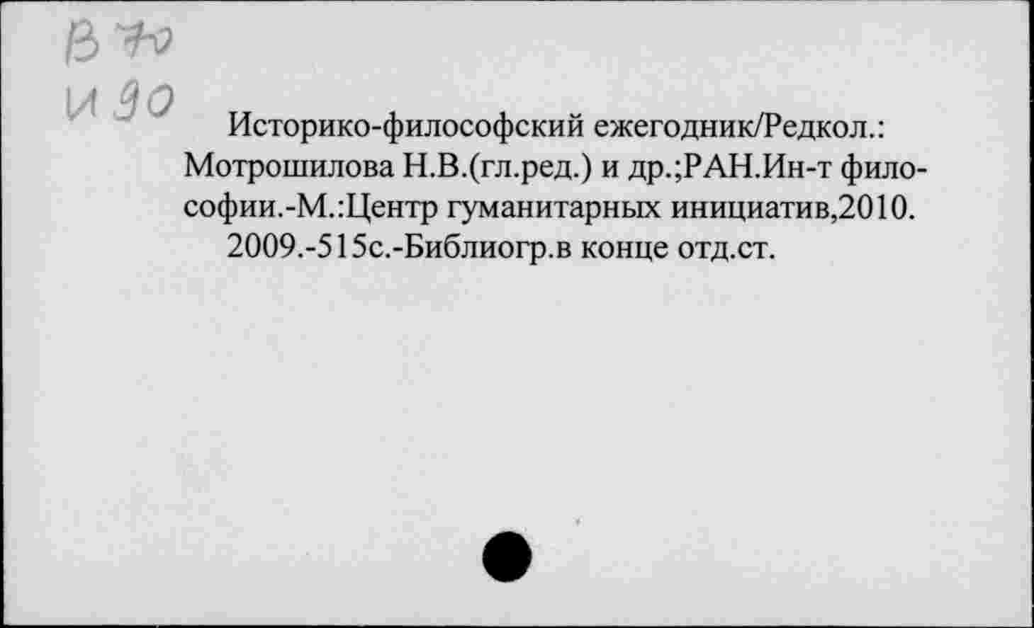 ﻿
Историко-философский ежегодник/Редкол.:
Мотрошилова Н.В.(гл.ред.) и др.;РАН.Ин-т философии.-М.:Центр гуманитарных инициатив,2010.
2009.-515с.-Библиогр.в конце отд.ст.